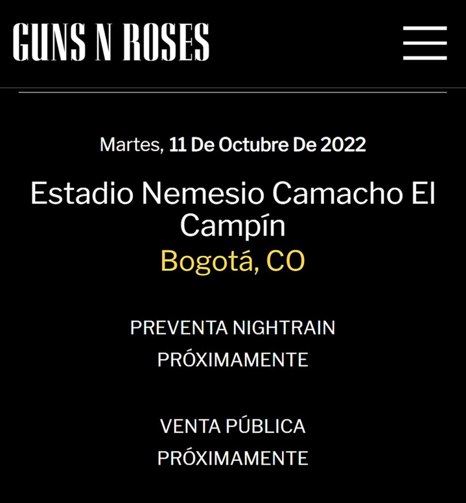 Guns N’ Roses confirma concierto en Bogotá La agrupación de rock Guns N’ Roses, a través de su página web, anunció en las últimas horas que se presentará en Bogotá el martes 11 de octubre de 2022, en el Estadio Nemesio Camacho ‘El Campín’.